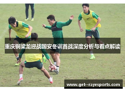 重庆铜梁龙迎战国安冬训首战深度分析与看点解读