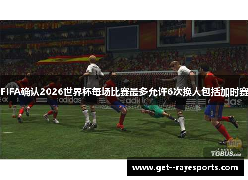 FIFA确认2026世界杯每场比赛最多允许6次换人包括加时赛 FIFA确认2026世界杯每场比赛最多允许6次换人包括加时赛