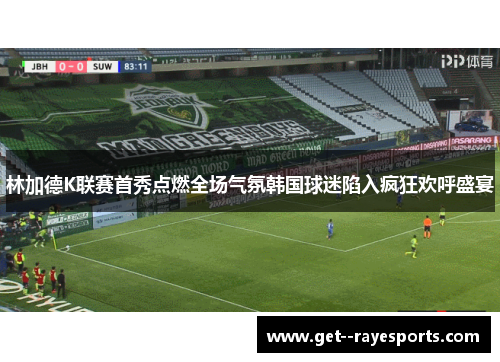 林加德K联赛首秀点燃全场气氛韩国球迷陷入疯狂欢呼盛宴