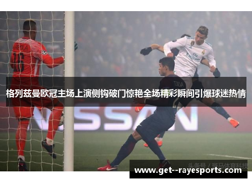 格列兹曼欧冠主场上演侧钩破门惊艳全场精彩瞬间引爆球迷热情 格列兹曼欧冠主场上演侧钩破门惊艳全场精彩瞬间引爆球迷热情